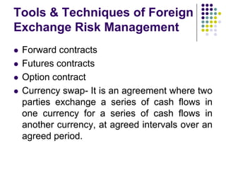 Tools & Techniques of Foreign
Exchange Risk Management






Forward contracts
Futures contracts
Option contract
Currency swap- It is an agreement where two
parties exchange a series of cash flows in
one currency for a series of cash flows in
another currency, at agreed intervals over an
agreed period.

 