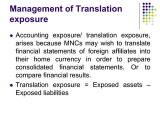 Management of Translation
exposure




Accounting exposure/ translation exposure,
arises because MNCs may wish to translate
financial statements of foreign affiliates into
their home currency in order to prepare
consolidated financial statements. Or to
compare financial results.
Translation exposure = Exposed assets –
Exposed liabilities

 