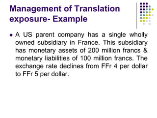 Management of Translation
exposure- Example


A US parent company has a single wholly
owned subsidiary in France. This subsidiary
has monetary assets of 200 million francs &
monetary liabilities of 100 million francs. The
exchange rate declines from FFr 4 per dollar
to FFr 5 per dollar.

 