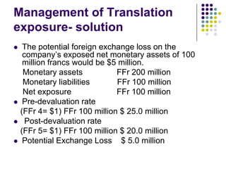 Management of Translation
exposure- solution






The potential foreign exchange loss on the
company’s exposed net monetary assets of 100
million francs would be $5 million.
Monetary assets
FFr 200 million
Monetary liabilities
FFr 100 million
Net exposure
FFr 100 million
Pre-devaluation rate
(FFr 4= $1) FFr 100 million $ 25.0 million
Post-devaluation rate
(FFr 5= $1) FFr 100 million $ 20.0 million
Potential Exchange Loss $ 5.0 million

 