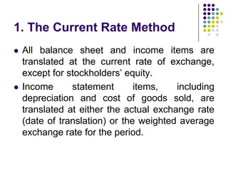 1. The Current Rate Method




All balance sheet and income items are
translated at the current rate of exchange,
except for stockholders’ equity.
Income
statement
items,
including
depreciation and cost of goods sold, are
translated at either the actual exchange rate
(date of translation) or the weighted average
exchange rate for the period.

 