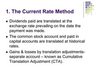 1. The Current Rate Method






Dividends paid are translated at the
exchange rate prevailing on the date the
payment was made.
The common stock account and paid in
capital accounts are translated at historical
rates.
Gains & losses by translation adjustmentsseparate account – known as Cumulative
Translation Adjustment (CTA).

 