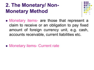 2. The Monetary/ NonMonetary Method


Monetary items- are those that represent a
claim to receive or an obligation to pay fixed
amount of foreign currency unit, e.g. cash,
accounts receivable, current liabilities etc.



Monetary items- Current rate

 