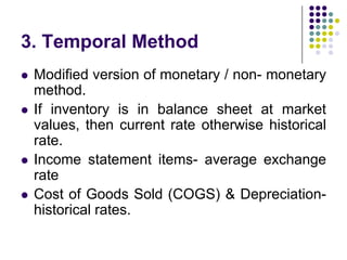 3. Temporal Method






Modified version of monetary / non- monetary
method.
If inventory is in balance sheet at market
values, then current rate otherwise historical
rate.
Income statement items- average exchange
rate
Cost of Goods Sold (COGS) & Depreciationhistorical rates.

 