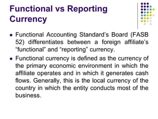 Functional vs Reporting
Currency




Functional Accounting Standard’s Board (FASB
52) differentiates between a foreign affiliate’s
“functional” and “reporting” currency.
Functional currency is defined as the currency of
the primary economic environment in which the
affiliate operates and in which it generates cash
flows. Generally, this is the local currency of the
country in which the entity conducts most of the
business.

 