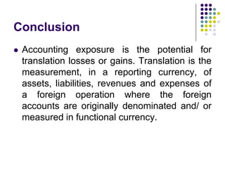 Conclusion


Accounting exposure is the potential for
translation losses or gains. Translation is the
measurement, in a reporting currency, of
assets, liabilities, revenues and expenses of
a foreign operation where the foreign
accounts are originally denominated and/ or
measured in functional currency.

 
