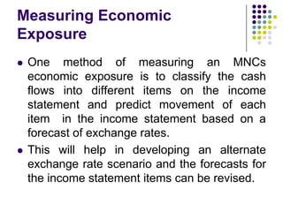 Measuring Economic
Exposure




One method of measuring an MNCs
economic exposure is to classify the cash
flows into different items on the income
statement and predict movement of each
item in the income statement based on a
forecast of exchange rates.
This will help in developing an alternate
exchange rate scenario and the forecasts for
the income statement items can be revised.

 