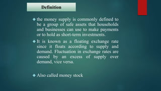 Definition 
 the money supply is commonly defined to 
be a group of safe assets that households 
and businesses can use to make payments 
or to hold as short-term investments. 
 It is known as a floating exchange rate 
since it floats according to supply and 
demand. Fluctuation in exchange rates are 
caused by an excess of supply over 
demand, vice versa. 
 Also called money stock 
 