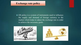 Exchange rate policy 
 ER policy is a system of instruments used to influence 
the supply and demand of foreign currency in the 
market which helps to adjust the exchange rate in order 
to achieve the necessary goals. 
 