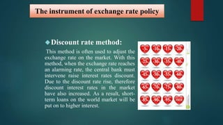 The instrument of exchange rate policy 
Discount rate method: 
This method is often used to adjust the 
exchange rate on the market. With this 
method, when the exchange rate reaches 
an alarming rate, the central bank must 
intervene raise interest rates discount. 
Due to the discount rate rise, therefore 
discount interest rates in the market 
have also increased. As a result, short-term 
loans on the world market will be 
put on to higher interest. 
 