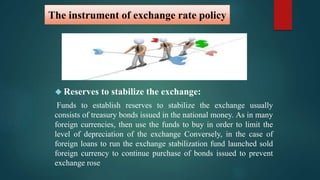 The instrument of exchange rate policy 
 Reserves to stabilize the exchange: 
Funds to establish reserves to stabilize the exchange usually 
consists of treasury bonds issued in the national money. As in many 
foreign currencies, then use the funds to buy in order to limit the 
level of depreciation of the exchange Conversely, in the case of 
foreign loans to run the exchange stabilization fund launched sold 
foreign currency to continue purchase of bonds issued to prevent 
exchange rose 
 