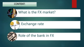 CONTENT: 
What is the FX market? 
Exchange rate 
Role of the bank in FX 
 