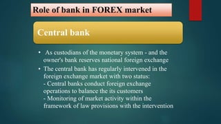Role of bank in FOREX market 
Central bank 
• As custodians of the monetary system - and the 
owner's bank reserves national foreign exchange 
• The central bank has regularly intervened in the 
foreign exchange market with two status: 
- Central banks conduct foreign exchange 
operations to balance the its customers 
- Monitoring of market activity within the 
framework of law provisions with the intervention 
 