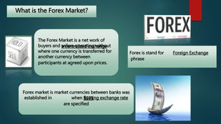 What is the Forex Market? 
The Forex Market is a net work of 
buyers and sellers operating without 
where one currency is transferred for 
another currency between 
participants at agreed upon prices. 
Forex is stand for 
phrase 
a centralized exchange 
Forex market is market currencies between banks was 
established in when floating exchange rate 
are specified 
Foreign Exchange 
1971 
 