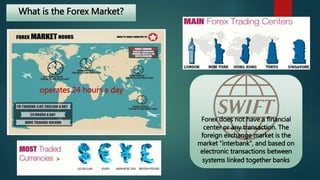 What is the Forex Market? 
Forex does not have a financial 
center or any transaction. The 
foreign exchange market is the 
market "interbank", and based on 
electronic transactions between 
systems linked together banks 
operates 24 hours a day 
 