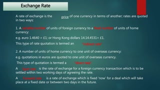 Exchange Rate 
A rate of exchange is the price 
of one currency in terms of another; rates are quoted 
in two ways: 
1. A variable number of units of foreign currency to a fixed number of units of home 
currency: 
e.g. euro 1.4640 = £1; or Hong Kong dollars 14.14.4531= £1. 
This type of rate quotation is termed an 
“indirect rate” 
2. A number of units of home currency to one unit of overseas currency: 
e.g. quotations in euros are quoted to one unit of overseas currency. 
This type of quotation is termed a 
“direct rate”. 
A Spot rate 
is the rate of exchange for a foreign currency transaction which is to be 
settled within two working days of agreeing the rate. 
A Forward rate 
is a rate of exchange which is fixed ‘now’ for a deal which will take 
place at a fixed date or between two days in the future. 
 