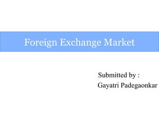 Foreign Exchange Market
Submitted by :
Gayatri Padegaonkar
 