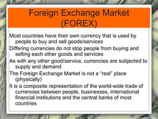 Foreign Exchange Market
(FOREX)
Most countries have their own currency that is used by
people to buy and sell goods/services
Differing currencies do not stop people from buying and
selling each other goods and services
As with any other good/service, currencies are subjected to
supply and demand
The Foreign Exchange Market is not a “real” place
(physically)
It is a composite representation of the world-wide trade of
currencies between people, businesses, international
financial institutions and the central banks of most
countries
 