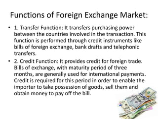 Functions of Foreign Exchange Market:
• 1. Transfer Function: It transfers purchasing power
between the countries involved in the transaction. This
function is performed through credit instruments like
bills of foreign exchange, bank drafts and telephonic
transfers.
• 2. Credit Function: It provides credit for foreign trade.
Bills of exchange, with maturity period of three
months, are generally used for international payments.
Credit is required for this period in order to enable the
importer to take possession of goods, sell them and
obtain money to pay off the bill.
 