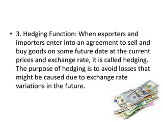 • 3. Hedging Function: When exporters and
importers enter into an agreement to sell and
buy goods on some future date at the current
prices and exchange rate, it is called hedging.
The purpose of hedging is to avoid losses that
might be caused due to exchange rate
variations in the future.
 