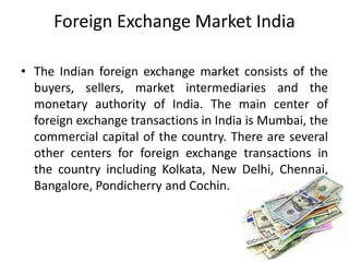 Foreign Exchange Market India
• The Indian foreign exchange market consists of the
buyers, sellers, market intermediaries and the
monetary authority of India. The main center of
foreign exchange transactions in India is Mumbai, the
commercial capital of the country. There are several
other centers for foreign exchange transactions in
the country including Kolkata, New Delhi, Chennai,
Bangalore, Pondicherry and Cochin.
 