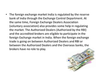 • The foreign exchange market India is regulated by the reserve
bank of India through the Exchange Control Department. At
the same time, Foreign Exchange Dealers Association
(voluntary association) also provides some help in regulating
the market. The Authorized Dealers (Authorized by the RBI)
and the accredited brokers are eligible to participate in the
foreign Exchange market in India. When the foreign exchange
trade is going on between Authorized Dealers and RBI or
between the Authorized Dealers and the Overseas banks, the
brokers have no role to play.
 
