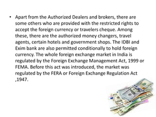 • Apart from the Authorized Dealers and brokers, there are
some others who are provided with the restricted rights to
accept the foreign currency or travelers cheque. Among
these, there are the authorized money changers, travel
agents, certain hotels and government shops. The IDBI and
Exim bank are also permitted conditionally to hold foreign
currency. The whole foreign exchange market in India is
regulated by the Foreign Exchange Management Act, 1999 or
FEMA. Before this act was introduced, the market was
regulated by the FERA or Foreign Exchange Regulation Act
,1947.
 