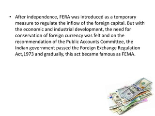 • After independence, FERA was introduced as a temporary
measure to regulate the inflow of the foreign capital. But with
the economic and industrial development, the need for
conservation of foreign currency was felt and on the
recommendation of the Public Accounts Committee, the
Indian government passed the Foreign Exchange Regulation
Act,1973 and gradually, this act became famous as FEMA.
 