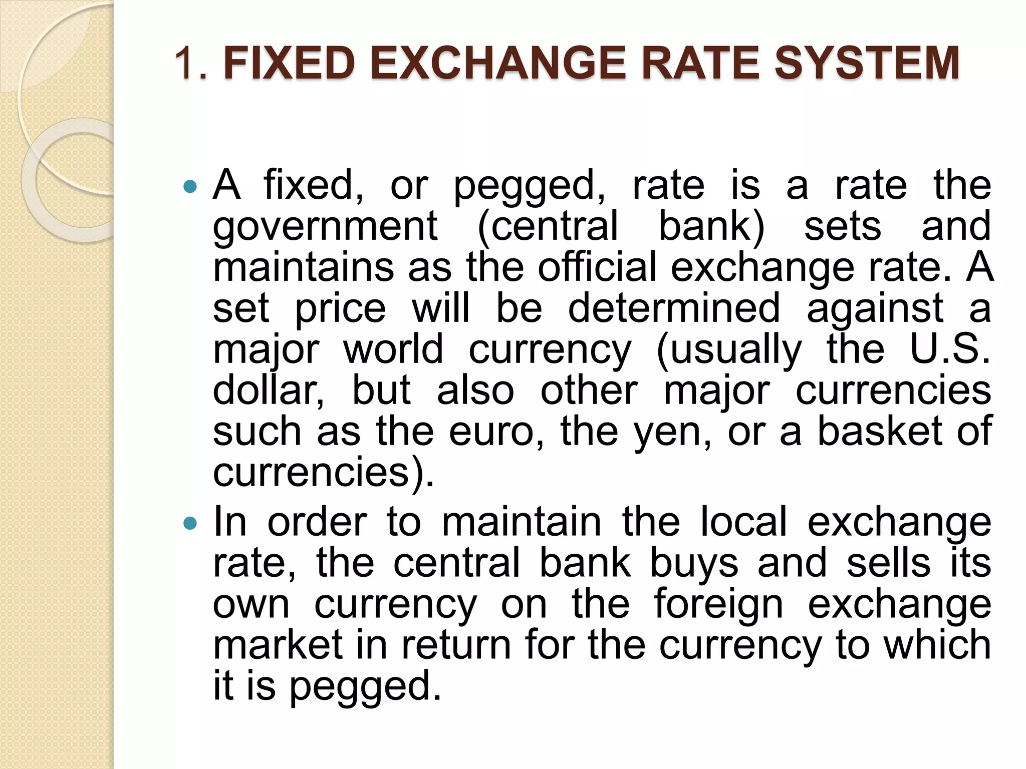 1. FIXED EXCHANGE RATE SYSTEM
 A fixed, or pegged, rate is a rate the
government (central bank) sets and
maintains as the official exchange rate. A
set price will be determined against a
major world currency (usually the U.S.
dollar, but also other major currencies
such as the euro, the yen, or a basket of
currencies).
 In order to maintain the local exchange
rate, the central bank buys and sells its
own currency on the foreign exchange
market in return for the currency to which
it is pegged.
 