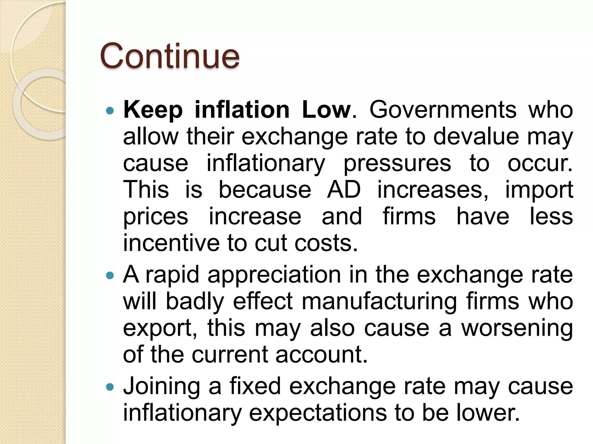 Continue
 Keep inflation Low. Governments who
allow their exchange rate to devalue may
cause inflationary pressures to occur.
This is because AD increases, import
prices increase and firms have less
incentive to cut costs.
 A rapid appreciation in the exchange rate
will badly effect manufacturing firms who
export, this may also cause a worsening
of the current account.
 Joining a fixed exchange rate may cause
inflationary expectations to be lower.
 