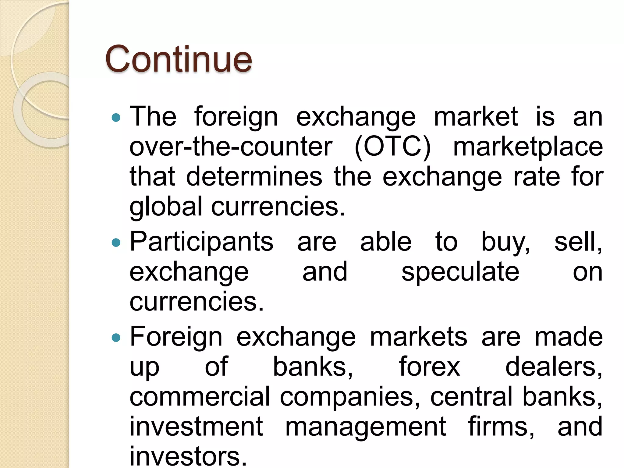 Continue
 The foreign exchange market is an
over-the-counter (OTC) marketplace
that determines the exchange rate for
global currencies.
 Participants are able to buy, sell,
exchange and speculate on
currencies.
 Foreign exchange markets are made
up of banks, forex dealers,
commercial companies, central banks,
investment management firms, and
investors.
 