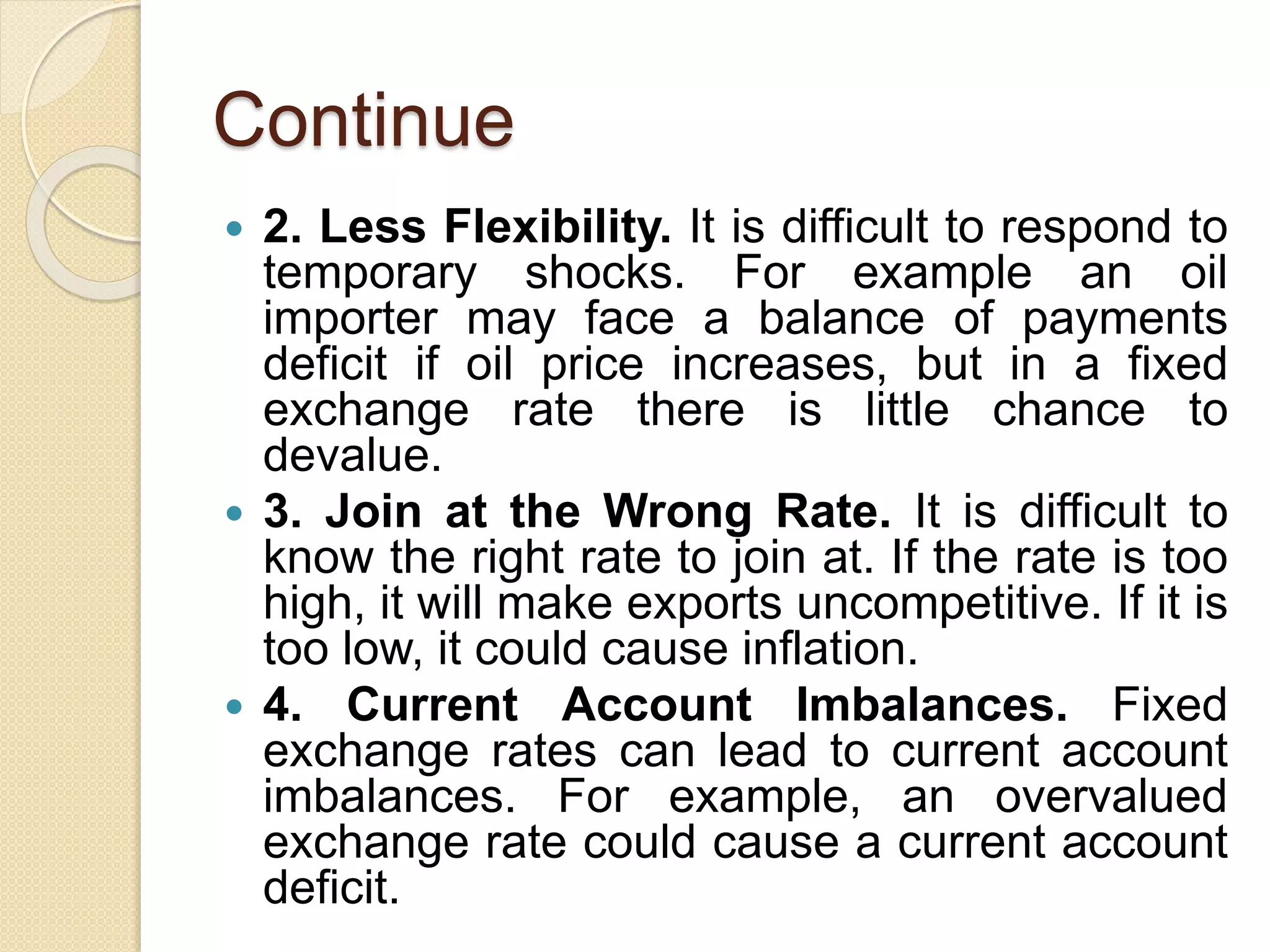 Continue
 2. Less Flexibility. It is difficult to respond to
temporary shocks. For example an oil
importer may face a balance of payments
deficit if oil price increases, but in a fixed
exchange rate there is little chance to
devalue.
 3. Join at the Wrong Rate. It is difficult to
know the right rate to join at. If the rate is too
high, it will make exports uncompetitive. If it is
too low, it could cause inflation.
 4. Current Account Imbalances. Fixed
exchange rates can lead to current account
imbalances. For example, an overvalued
exchange rate could cause a current account
deficit.
 