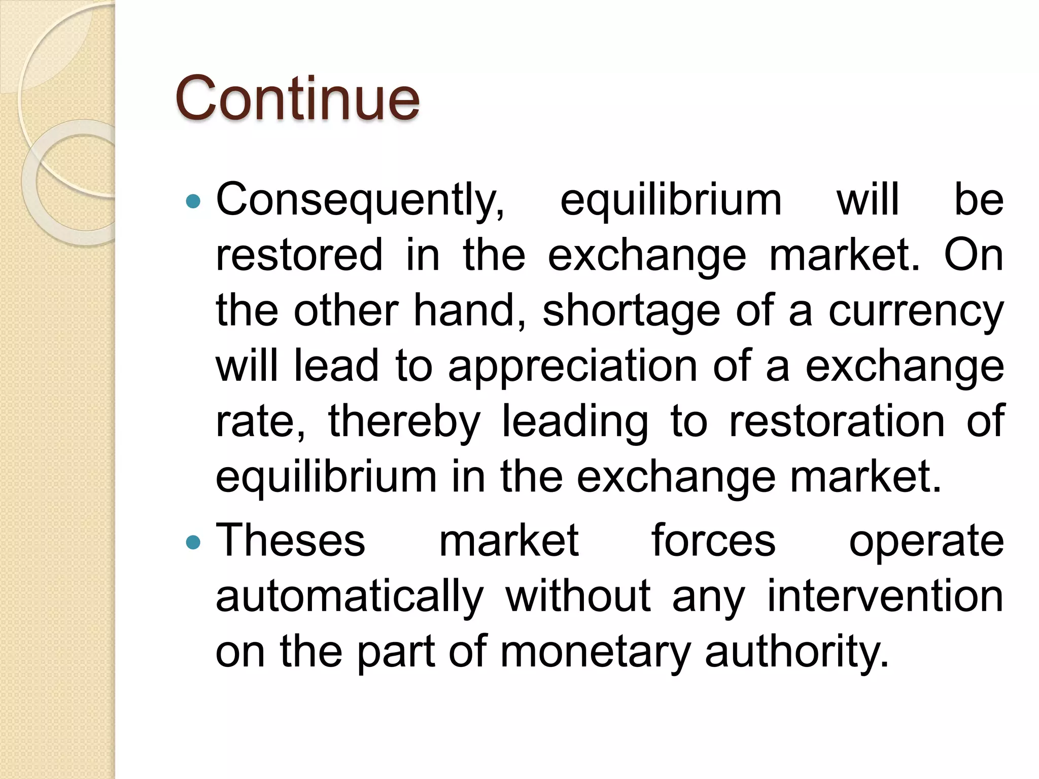 Continue
 Consequently, equilibrium will be
restored in the exchange market. On
the other hand, shortage of a currency
will lead to appreciation of a exchange
rate, thereby leading to restoration of
equilibrium in the exchange market.
 Theses market forces operate
automatically without any intervention
on the part of monetary authority.
 