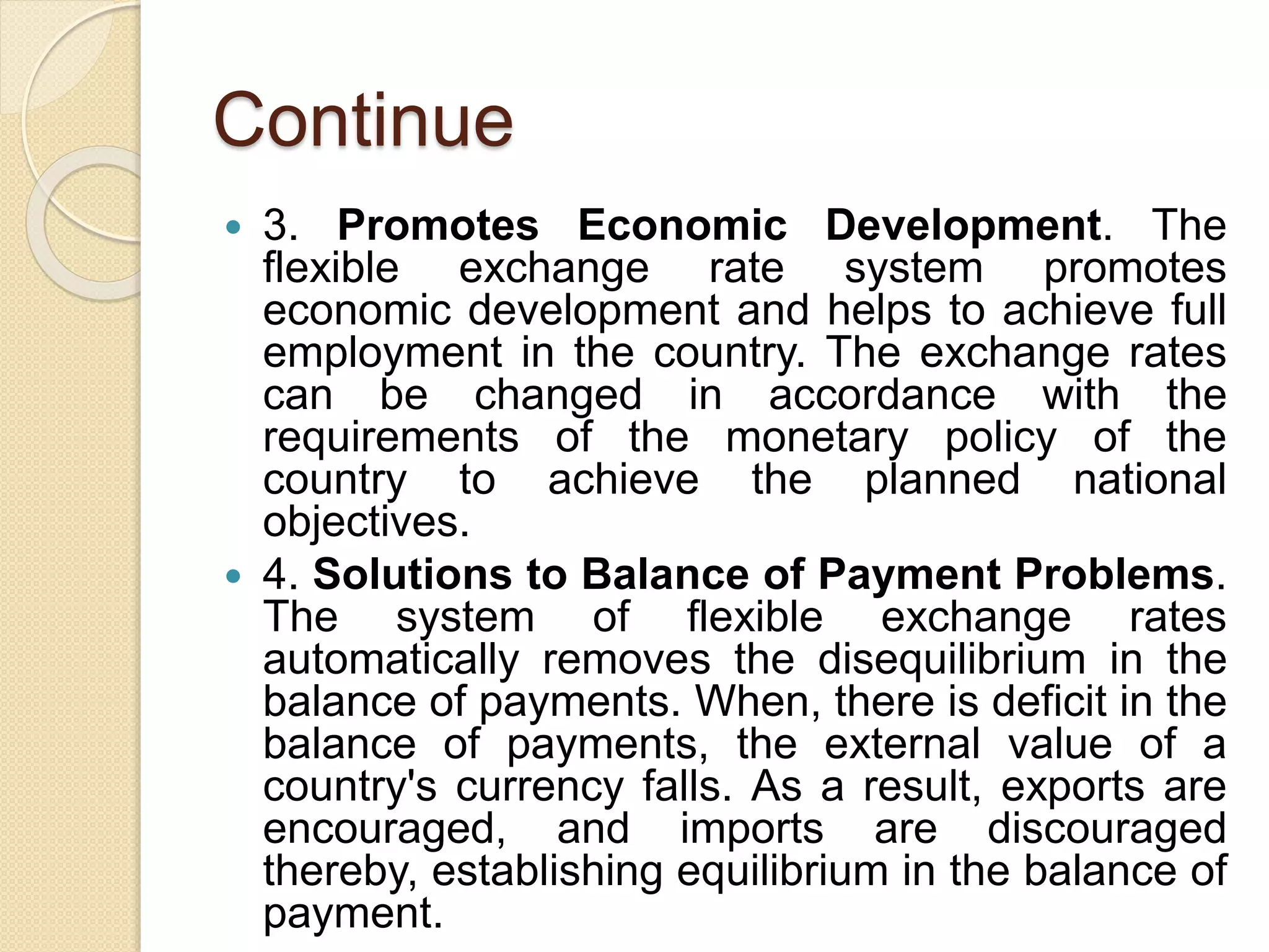 Continue
 3. Promotes Economic Development. The
flexible exchange rate system promotes
economic development and helps to achieve full
employment in the country. The exchange rates
can be changed in accordance with the
requirements of the monetary policy of the
country to achieve the planned national
objectives.
 4. Solutions to Balance of Payment Problems.
The system of flexible exchange rates
automatically removes the disequilibrium in the
balance of payments. When, there is deficit in the
balance of payments, the external value of a
country's currency falls. As a result, exports are
encouraged, and imports are discouraged
thereby, establishing equilibrium in the balance of
payment.
 