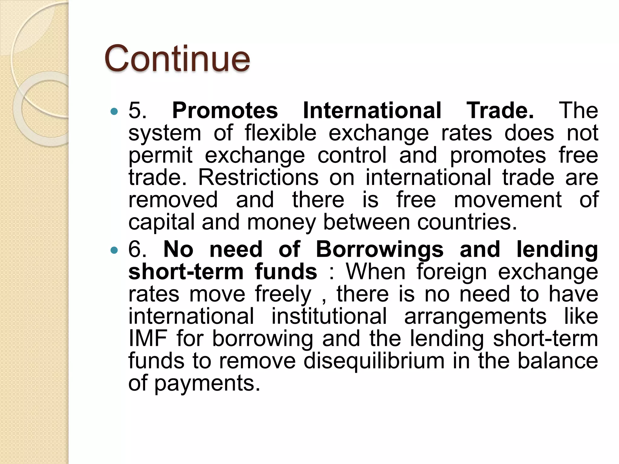 Continue
 5. Promotes International Trade. The
system of flexible exchange rates does not
permit exchange control and promotes free
trade. Restrictions on international trade are
removed and there is free movement of
capital and money between countries.
 6. No need of Borrowings and lending
short-term funds : When foreign exchange
rates move freely , there is no need to have
international institutional arrangements like
IMF for borrowing and the lending short-term
funds to remove disequilibrium in the balance
of payments.
 