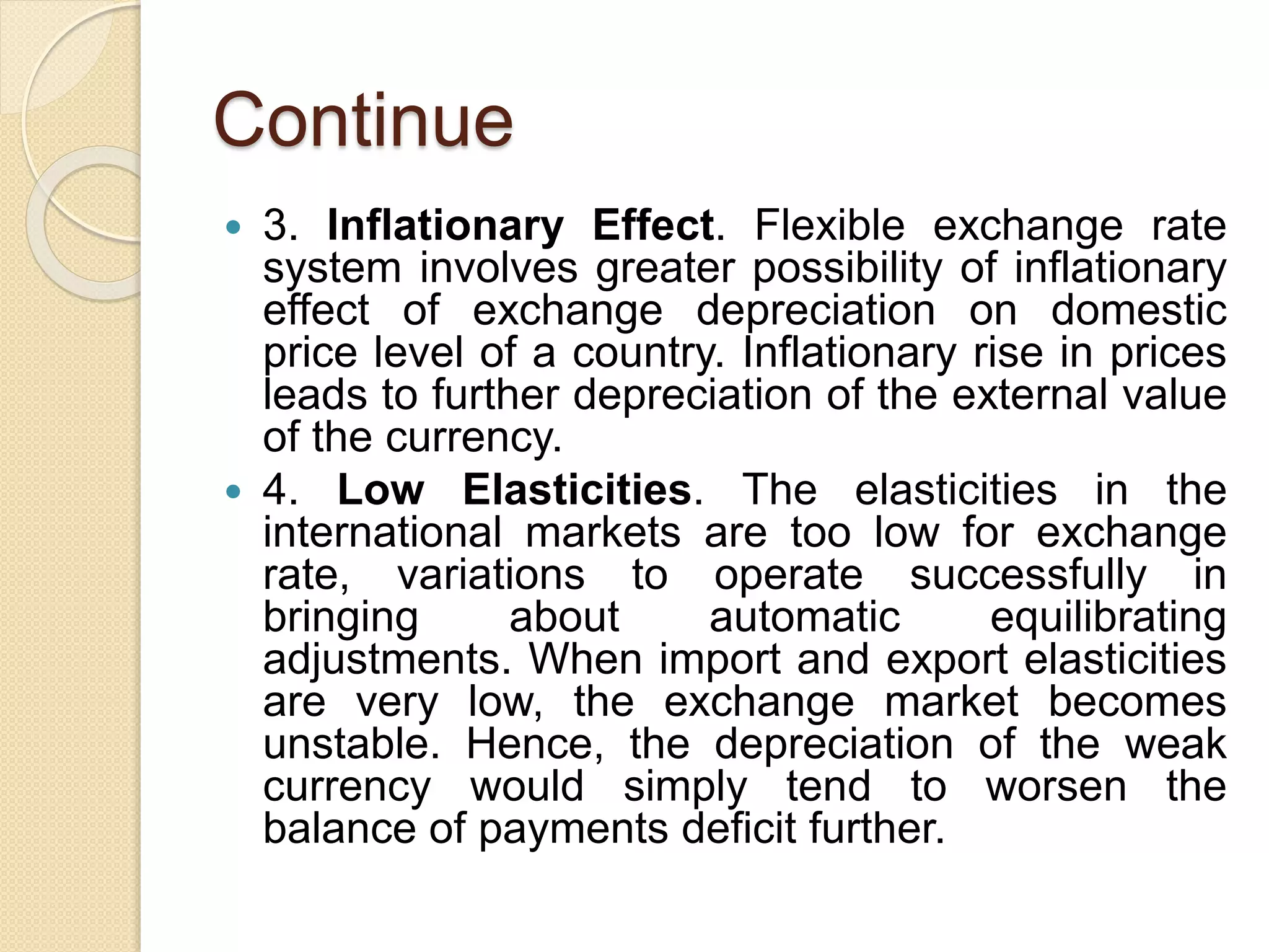 Continue
 3. Inflationary Effect. Flexible exchange rate
system involves greater possibility of inflationary
effect of exchange depreciation on domestic
price level of a country. Inflationary rise in prices
leads to further depreciation of the external value
of the currency.
 4. Low Elasticities. The elasticities in the
international markets are too low for exchange
rate, variations to operate successfully in
bringing about automatic equilibrating
adjustments. When import and export elasticities
are very low, the exchange market becomes
unstable. Hence, the depreciation of the weak
currency would simply tend to worsen the
balance of payments deficit further.
 