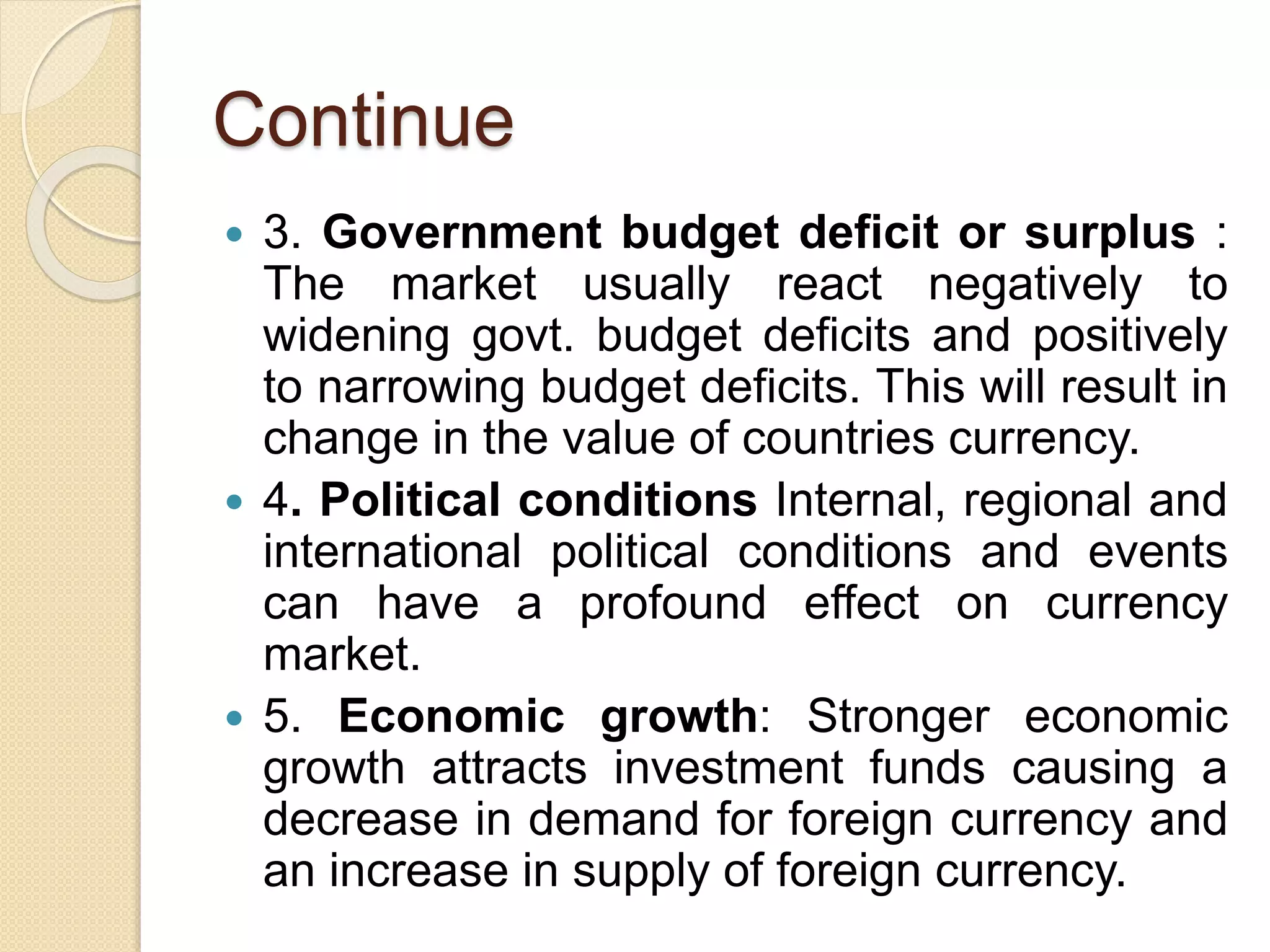Continue
 3. Government budget deficit or surplus :
The market usually react negatively to
widening govt. budget deficits and positively
to narrowing budget deficits. This will result in
change in the value of countries currency.
 4. Political conditions Internal, regional and
international political conditions and events
can have a profound effect on currency
market.
 5. Economic growth: Stronger economic
growth attracts investment funds causing a
decrease in demand for foreign currency and
an increase in supply of foreign currency.
 