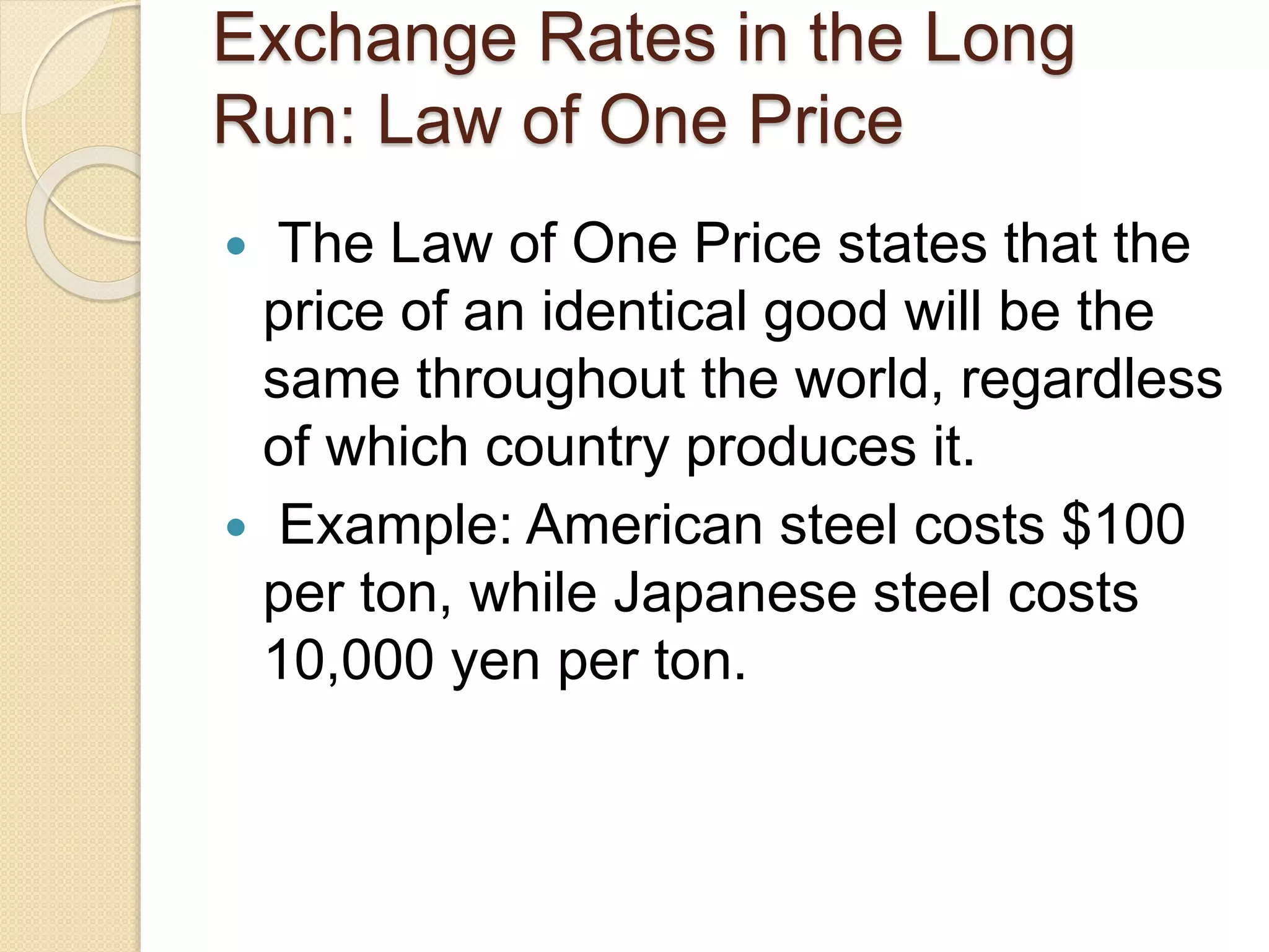 Exchange Rates in the Long
Run: Law of One Price
 The Law of One Price states that the
price of an identical good will be the
same throughout the world, regardless
of which country produces it.
 Example: American steel costs $100
per ton, while Japanese steel costs
10,000 yen per ton.
 