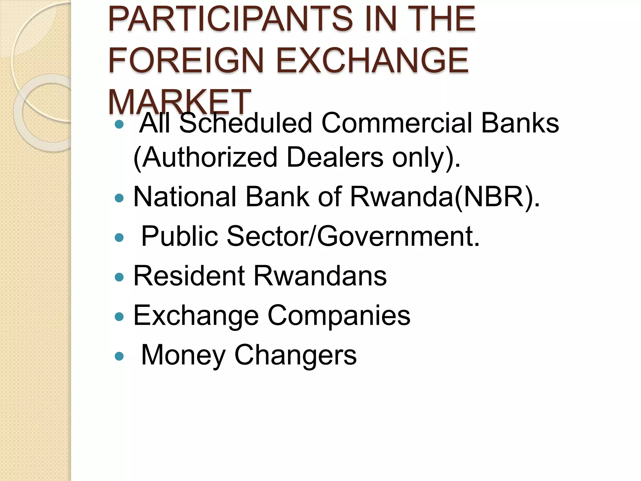 PARTICIPANTS IN THE
FOREIGN EXCHANGE
MARKET
 All Scheduled Commercial Banks
(Authorized Dealers only).
 National Bank of Rwanda(NBR).
 Public Sector/Government.
 Resident Rwandans
 Exchange Companies
 Money Changers
 
