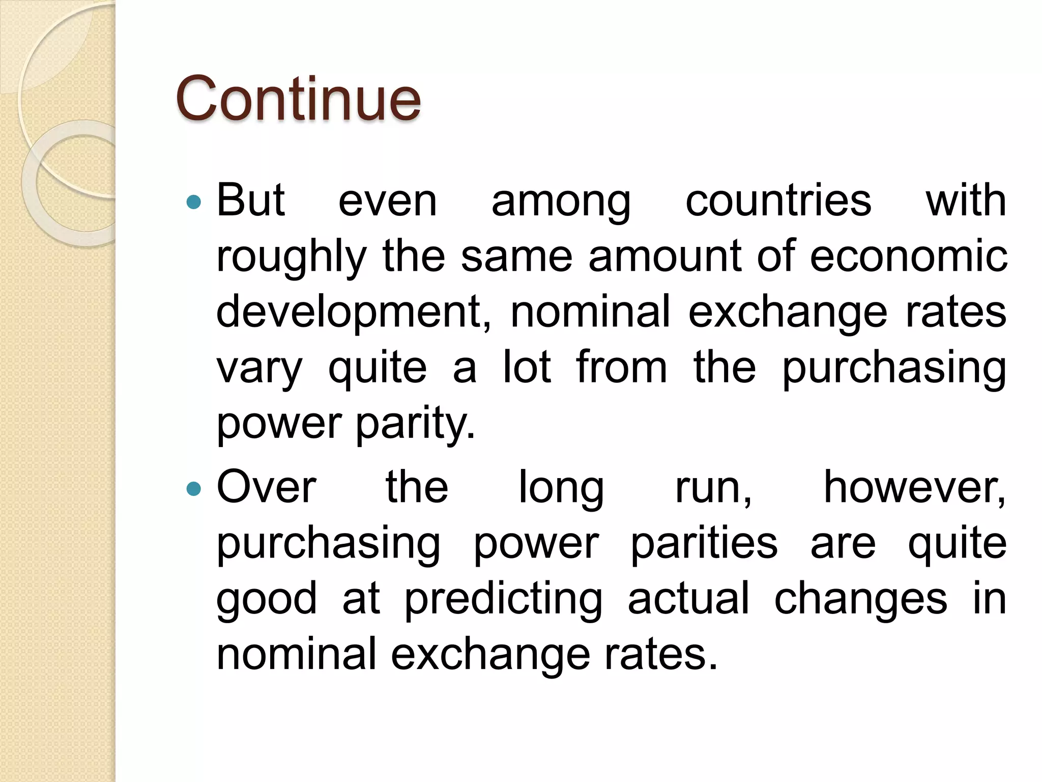 Continue
 But even among countries with
roughly the same amount of economic
development, nominal exchange rates
vary quite a lot from the purchasing
power parity.
 Over the long run, however,
purchasing power parities are quite
good at predicting actual changes in
nominal exchange rates.
 