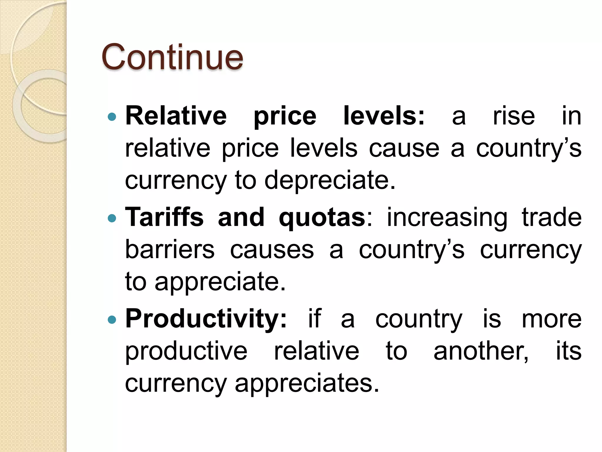 Continue
 Relative price levels: a rise in
relative price levels cause a country’s
currency to depreciate.
 Tariffs and quotas: increasing trade
barriers causes a country’s currency
to appreciate.
 Productivity: if a country is more
productive relative to another, its
currency appreciates.
 