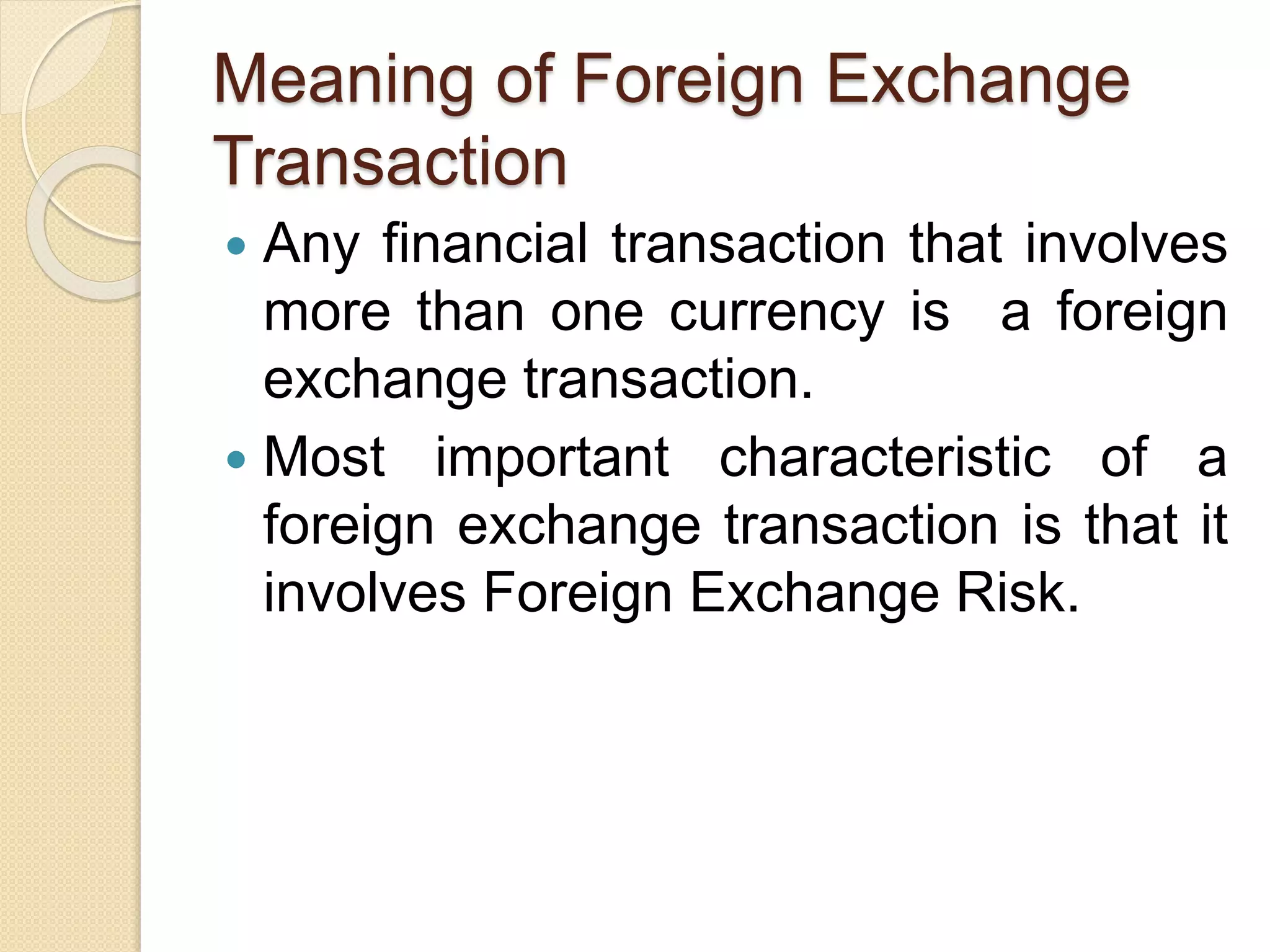 Meaning of Foreign Exchange
Transaction
 Any financial transaction that involves
more than one currency is a foreign
exchange transaction.
 Most important characteristic of a
foreign exchange transaction is that it
involves Foreign Exchange Risk.
 