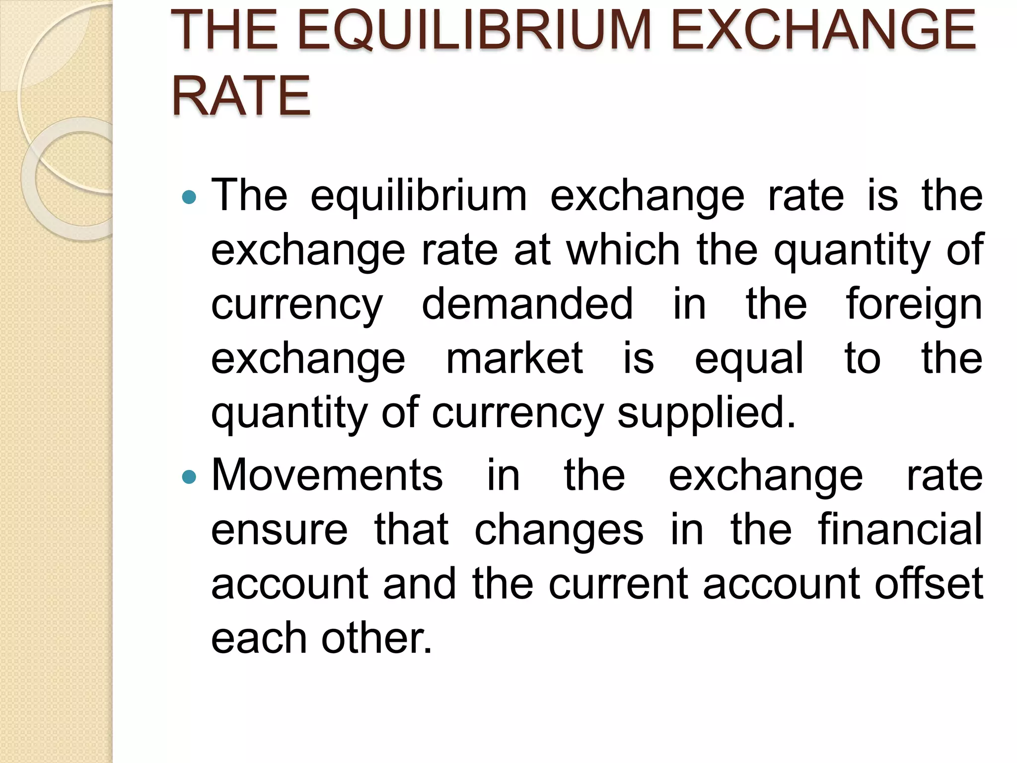 THE EQUILIBRIUM EXCHANGE
RATE
 The equilibrium exchange rate is the
exchange rate at which the quantity of
currency demanded in the foreign
exchange market is equal to the
quantity of currency supplied.
 Movements in the exchange rate
ensure that changes in the financial
account and the current account offset
each other.
 