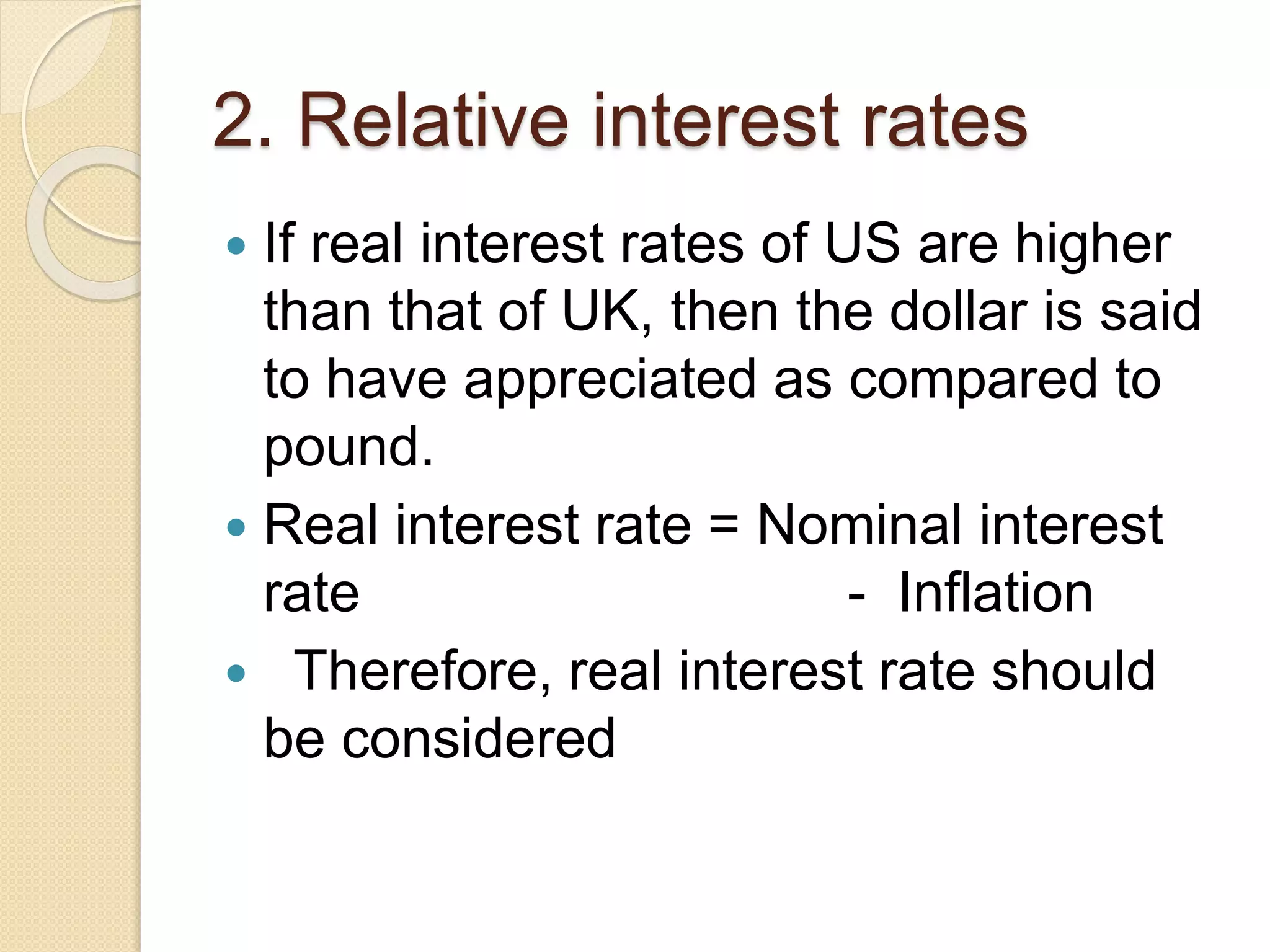 2. Relative interest rates
 If real interest rates of US are higher
than that of UK, then the dollar is said
to have appreciated as compared to
pound.
 Real interest rate = Nominal interest
rate - Inflation
 Therefore, real interest rate should
be considered
 