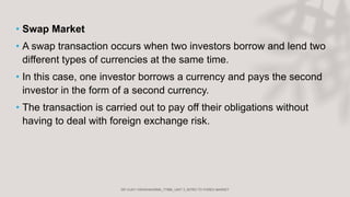 • Swap Market
• A swap transaction occurs when two investors borrow and lend two
different types of currencies at the same time.
• In this case, one investor borrows a currency and pays the second
investor in the form of a second currency.
• The transaction is carried out to pay off their obligations without
having to deal with foreign exchange risk.
 