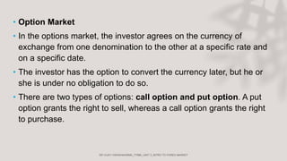 • Option Market
• In the options market, the investor agrees on the currency of
exchange from one denomination to the other at a specific rate and
on a specific date.
• The investor has the option to convert the currency later, but he or
she is under no obligation to do so.
• There are two types of options: call option and put option. A put
option grants the right to sell, whereas a call option grants the right
to purchase.
 