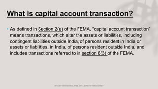 What is capital account transaction?
• As defined in Section 2(e) of the FEMA, "capital account transaction"
means transactions, which alter the assets or liabilities, including
contingent liabilities outside India, of persons resident in India or
assets or liabilities, in India, of persons resident outside India, and
includes transactions referred to in section 6(3) of the FEMA.
 