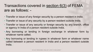 Transactions covered in section 6(3) of FEMA
are as follows: -
• Transfer or issue of any foreign security by a person resident in India.
• Transfer or issue of any security by a person resident outside India.
• Transfer or issue of any security or foreign security by any branch, office
or agency in India of a person resident outside India.
• Any borrowing or lending in foreign exchange in whatever form by
whatever name called.
• Any borrowing or lending in rupees in whatever form or whatever name
called between a person resident in India and a person resident outside
India.
 