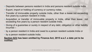 • Deposits between persons resident in India and persons resident outside India.
• Export, import or holding of currency or currency notes.
• Transfer of immovable property outside India, other than a lease not exceeding
five years by a person resident in India.
• Acquisition or transfer of immovable property in India, other than lease not
exceeding five years by a person resident outside India.
• Giving of a guarantee or surety in respect of any debt, obligation or other liability
incurred –
• by a person resident in India and owed to a person resident outside India or
• by a person resident outside India.
Section 6(3) has been omitted by Finance Act, 2015 w.e.f. a date yet to be
notified.
 