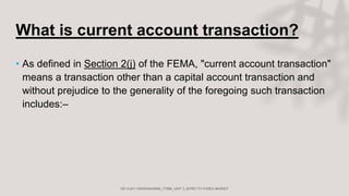 What is current account transaction?
• As defined in Section 2(j) of the FEMA, "current account transaction"
means a transaction other than a capital account transaction and
without prejudice to the generality of the foregoing such transaction
includes:–
 